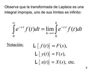 4
Observa que la transformada de Laplace es una
integral impropia, uno de sus límites es infinito:
0 0
( ) lim ( )
h
s t s t
h
e f t dt e f t dt
∞
− ⋅ − ⋅
→∞
=∫ ∫
{ }( ) ( ),f t F s=L
{ }
{ }
( ) ( ),
( ) ( ), etc.
y t Y s
x t X s
=
=
L
L
Notación:
 