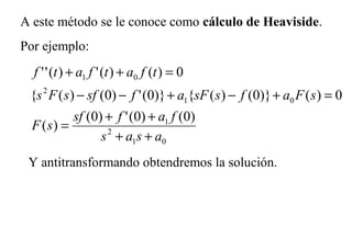 A este método se le conoce como cálculo de Heaviside.
Por ejemplo:
01
2
1
01
2
01
)0()0(')0(
)(
0)()}0()({)}0(')0()({
0)()(')(''
asas
fafsf
sF
sFafssFafsfsFs
tfatfatf
++
++
=
=+−+−−
=++
Y antitransformando obtendremos la solución.
 
