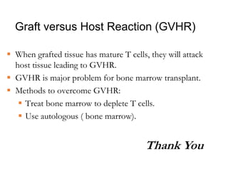 Graft versus Host Reaction (GVHR)
 When grafted tissue has mature T cells, they will attack
host tissue leading to GVHR.
 GVHR is major problem for bone marrow transplant.
 Methods to overcome GVHR:
 Treat bone marrow to deplete T cells.
 Use autologous ( bone marrow).
Thank You
 