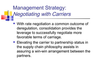 Management Strategy:
Negotiating with Carriers
 With rate negotiation a common outcome of
deregulation, consolidation provides the
leverage to successfully negotiate more
favorable terms of carriage.
 Elevating the carrier to partnership status in
the supply chain philosophy assists in
assuring a win-win arrangement between the
partners.
 
