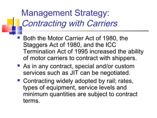 Management Strategy:
Contracting with Carriers
 Both the Motor Carrier Act of 1980, the
Staggers Act of 1980, and the ICC
Termination Act of 1995 increased the ability
of motor carriers to contract with shippers.
 As in any contract, special and/or custom
services such as JIT can be negotiated.
 Contracting widely adopted by rail; rates,
types of equipment, service levels and
minimum quantities are subject to contract
terms.
 