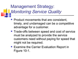 Management Strategy:
Monitoring Service Quality
 Product movements that are consistent,
timely, and undamaged can be a competitive
advantage for a customer.
 Trade-offs between speed and cost of service
must be analyzed to provide the service
customers need without paying for speed that
might not be required.
 Examine the Carrier Evaluation Report in
Figure 10-1.
 