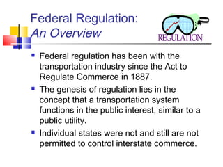 Federal Regulation:
An Overview
 Federal regulation has been with the
transportation industry since the Act to
Regulate Commerce in 1887.
 The genesis of regulation lies in the
concept that a transportation system
functions in the public interest, similar to a
public utility.
 Individual states were not and still are not
permitted to control interstate commerce.
 
