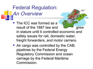 Federal Regulation:
An Overview
 The ICC was formed as a
result of the 1887 law and grew
in stature until it controlled economic and
safety issues for rail, domestic water,
freight forwarders, and motor carriers.
 Air cargo was controlled by the CAB;
pipelines by the Federal Energy
Regulatory Commission and ocean
carriage by the Federal Maritime
Commission.
 