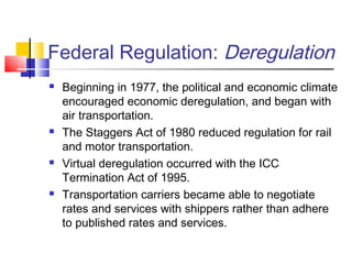 Federal Regulation: Deregulation
 Beginning in 1977, the political and economic climate
encouraged economic deregulation, and began with
air transportation.
 The Staggers Act of 1980 reduced regulation for rail
and motor transportation.
 Virtual deregulation occurred with the ICC
Termination Act of 1995.
 Transportation carriers became able to negotiate
rates and services with shippers rather than adhere
to published rates and services.
 