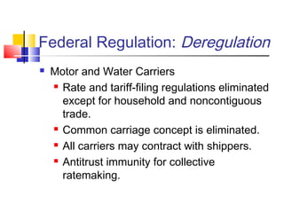 Federal Regulation: Deregulation
 Motor and Water Carriers
 Rate and tariff-filing regulations eliminated
except for household and noncontiguous
trade.
 Common carriage concept is eliminated.
 All carriers may contract with shippers.
 Antitrust immunity for collective
ratemaking.
 