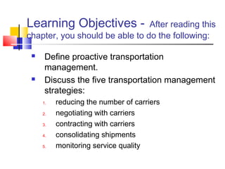 Learning Objectives - After reading this
chapter, you should be able to do the following:
 Define proactive transportation
management.
 Discuss the five transportation management
strategies:
1. reducing the number of carriers
2. negotiating with carriers
3. contracting with carriers
4. consolidating shipments
5. monitoring service quality
 