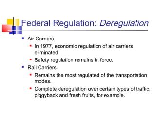 Federal Regulation: Deregulation
 Air Carriers
 In 1977, economic regulation of air carriers
eliminated.
 Safety regulation remains in force.
 Rail Carriers
 Remains the most regulated of the transportation
modes.
 Complete deregulation over certain types of traffic,
piggyback and fresh fruits, for example.
 