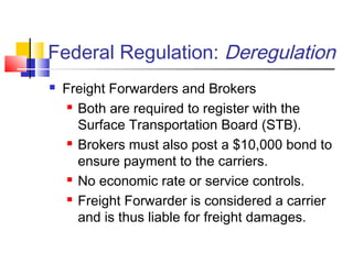 Federal Regulation: Deregulation
 Freight Forwarders and Brokers
 Both are required to register with the
Surface Transportation Board (STB).
 Brokers must also post a $10,000 bond to
ensure payment to the carriers.
 No economic rate or service controls.
 Freight Forwarder is considered a carrier
and is thus liable for freight damages.
 