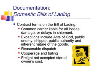 Documentation:
Domestic Bills of Lading
 Contract terms on the Bill of Lading:
 Common carrier liable for all losses,
damage, or delays in shipment.
 Exceptions include Acts of God, public
enemy, shipper, public authority and
inherent nature of the goods.
 Reasonable dispatch
 Cooperage and baling
 Freight not accepted stored at
owner’s cost.
 