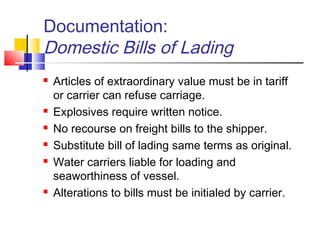 Documentation:
Domestic Bills of Lading
 Articles of extraordinary value must be in tariff
or carrier can refuse carriage.
 Explosives require written notice.
 No recourse on freight bills to the shipper.
 Substitute bill of lading same terms as original.
 Water carriers liable for loading and
seaworthiness of vessel.
 Alterations to bills must be initialed by carrier.
 