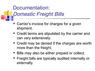 Documentation:
Domestic Freight Bills
 Carrier’s invoice for charges for a given
shipment.
 Credit terms are stipulated by the carrier and
can vary extensively.
 Credit may be denied if the charges are worth
more than the freight.
 Bills may also be either prepaid or collect.
 Freight bills are typically audited internally or
externally.
 