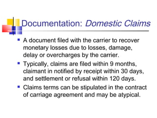 Documentation: Domestic Claims
 A document filed with the carrier to recover
monetary losses due to losses, damage,
delay or overcharges by the carrier.
 Typically, claims are filed within 9 months,
claimant in notified by receipt within 30 days,
and settlement or refusal within 120 days.
 Claims terms can be stipulated in the contract
of carriage agreement and may be atypical.
 
