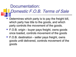 Documentation:
Domestic F.O.B. Terms of Sale
 Determines which party is to pay the freight bill,
which party has title to the goods, and which
party controls the movement of the goods.
 F.O.B. origin - buyer pays freight, owns goods
once loaded, controls movement of the goods
 F.O.B. destination - seller pays freight, owns
goods until delivered, controls movement of the
goods
 