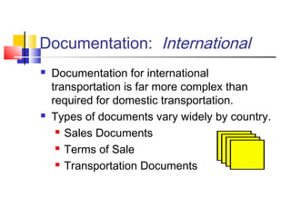 Documentation: International
 Documentation for international
transportation is far more complex than
required for domestic transportation.
 Types of documents vary widely by country.
 Sales Documents
 Terms of Sale
 Transportation Documents
 