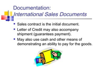 Documentation:
International Sales Documents
 Sales contract is the initial document.
 Letter of Credit may also accompany
shipment (guarantees payment).
 May also use cash and other means of
demonstrating an ability to pay for the goods.
 