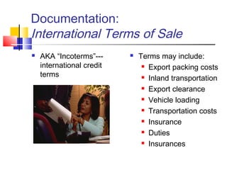 Documentation:
International Terms of Sale
 AKA “Incoterms”---
international credit
terms
 Terms may include:
 Export packing costs
 Inland transportation
 Export clearance
 Vehicle loading
 Transportation costs
 Insurance
 Duties
 Insurances
 