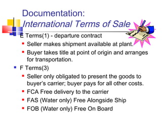 Documentation:
International Terms of Sale
 E Terms(1) - departure contract
 Seller makes shipment available at plant.
 Buyer takes title at point of origin and arranges
for transportation.
 F Terms(3)
 Seller only obligated to present the goods to
buyer’s carrier; buyer pays for all other costs.
 FCA Free delivery to the carrier
 FAS (Water only) Free Alongside Ship
 FOB (Water only) Free On Board
 