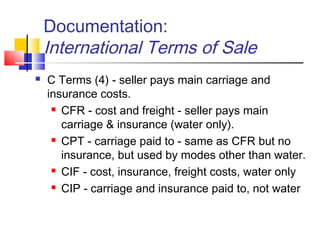 Documentation:
International Terms of Sale
 C Terms (4) - seller pays main carriage and
insurance costs.
 CFR - cost and freight - seller pays main
carriage & insurance (water only).
 CPT - carriage paid to - same as CFR but no
insurance, but used by modes other than water.
 CIF - cost, insurance, freight costs, water only
 CIP - carriage and insurance paid to, not water
 