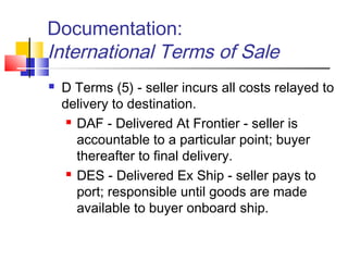 Documentation:
International Terms of Sale
 D Terms (5) - seller incurs all costs relayed to
delivery to destination.
 DAF - Delivered At Frontier - seller is
accountable to a particular point; buyer
thereafter to final delivery.
 DES - Delivered Ex Ship - seller pays to
port; responsible until goods are made
available to buyer onboard ship.
 