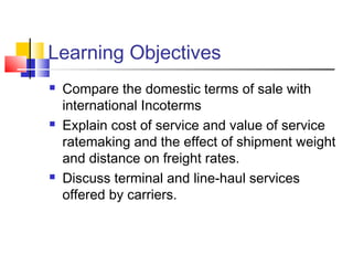 Learning Objectives
 Compare the domestic terms of sale with
international Incoterms
 Explain cost of service and value of service
ratemaking and the effect of shipment weight
and distance on freight rates.
 Discuss terminal and line-haul services
offered by carriers.
 