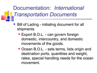 Documentation: International
Transportation Documents
 Bill of Lading - initiating document for all
shipments
 Export B.O.L. - can govern foreign
domestic, intercountry, and domestic
movements of the goods.
 Ocean B.O.L. - sets terms, lists origin and
destination ports, quantities and weight,
rates, special handling needs for the ocean
movement.
 