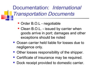 Documentation: International
Transportation Documents
 Order B.O.L - negotiable
 Clean B.O.L. - issued by carrier when
goods arrive in port; damages and other
exceptions should be noted
 Ocean carrier held liable for losses due to
negligence only.
 Other losses responsibility of the shipper.
 Certificate of insurance may be required.
 Dock receipt provided to domestic carrier.
 
