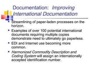 Documentation: Improving
International Documentation
 Streamlining of paper-laden processes on the
horizon.
 Examples of over 100 potential international
documents requiring multiple copies
demonstrate need to ultimately go paperless.
 EDI and Internet use becoming more
common.
 Harmonized Commodity Description and
Coding System will assign an internationally
accepted identification number.
 