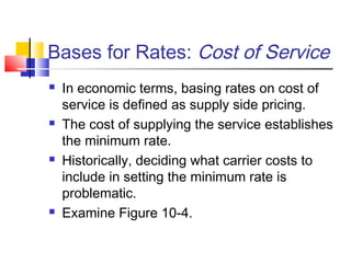 Bases for Rates: Cost of Service
 In economic terms, basing rates on cost of
service is defined as supply side pricing.
 The cost of supplying the service establishes
the minimum rate.
 Historically, deciding what carrier costs to
include in setting the minimum rate is
problematic.
 Examine Figure 10-4.
 