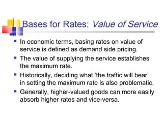 Bases for Rates: Value of Service
 In economic terms, basing rates on value of
service is defined as demand side pricing.
 The value of supplying the service establishes
the maximum rate.
 Historically, deciding what ‘the traffic will bear’
in setting the maximum rate is also problematic.
 Generally, higher-valued goods can more easily
absorb higher rates and vice-versa.
 