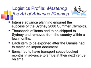 Logistics Profile: Mastering
the Art of Advance Planning
 Intense advance planning ensured the
success of the Sydney 2000 Summer Olympics.
 Thousands of items had to be shipped to
Sydney and removed from the country within a
few months.
 Each item to be exported after the Games had
to match an import document.
 Items had to have transport space booked
months in advance to arrive at their next venue
on time.
 