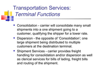 Transportation Services:
Terminal Functions
 Consolidation - carrier will consolidate many small
shipments into a one shipment going to a
customer, qualifying the shipper for a lower rate.
 Dispersion - the opposite of ‘Consolidation’; one
large shipment being distributed to multiple
customers at the destination terminal.
 Shipment Services - carrier provides freight
handling for consolidation and/or dispersion as well
as clerical services for bills of lading, freight bills
and routing of the shipment.
 