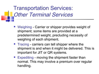 Transportation Services:
Other Terminal Services
 Weighing - Carrier or shipper provides weight of
shipment; some items are provided at a
predetermined weight, precluding necessity of
weighing of each shipment.
 Tracing - carriers can tell shipper where the
shipment is and when it might be delivered. This is
important for JIT or QR systems.
 Expediting - moving the shipment faster than
normal. This may involve a premium over regular
handling.
 