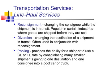 Transportation Services:
Line-Haul Services
 Reconsignment - changing the consignee while the
shipment is in transit. Popular in certain industries
where goods are shipped before they are sold.
 Diversion - changing the destination of a shipment
in transit. Often used in conjunction with
reconsignment.
 Pooling - provides the ability for a shipper to use a
CL or TL rate by consolidating many smaller
shipments going to one destination and one
consignee into a pool car or truck.
 