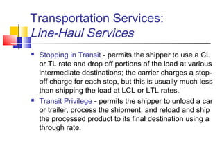 Transportation Services:
Line-Haul Services
 Stopping in Transit - permits the shipper to use a CL
or TL rate and drop off portions of the load at various
intermediate destinations; the carrier charges a stop-
off charge for each stop, but this is usually much less
than shipping the load at LCL or LTL rates.
 Transit Privilege - permits the shipper to unload a car
or trailer, process the shipment, and reload and ship
the processed product to its final destination using a
through rate.
 