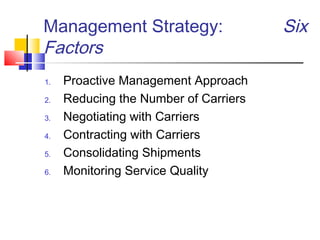 Management Strategy: Six
Factors
1. Proactive Management Approach
2. Reducing the Number of Carriers
3. Negotiating with Carriers
4. Contracting with Carriers
5. Consolidating Shipments
6. Monitoring Service Quality
 