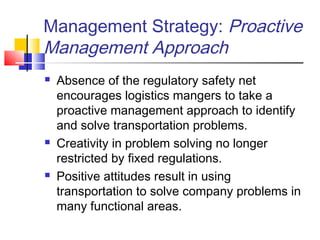 Management Strategy: Proactive
Management Approach
 Absence of the regulatory safety net
encourages logistics mangers to take a
proactive management approach to identify
and solve transportation problems.
 Creativity in problem solving no longer
restricted by fixed regulations.
 Positive attitudes result in using
transportation to solve company problems in
many functional areas.
 