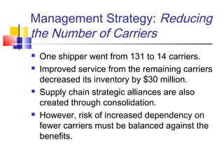 Management Strategy: Reducing
the Number of Carriers
 One shipper went from 131 to 14 carriers.
 Improved service from the remaining carriers
decreased its inventory by $30 million.
 Supply chain strategic alliances are also
created through consolidation.
 However, risk of increased dependency on
fewer carriers must be balanced against the
benefits.
 