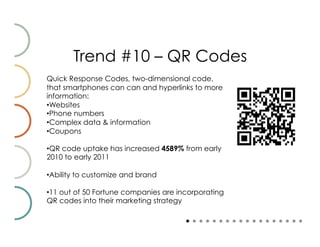 Trend #10 – QR Codes
Quick Response Codes, two-dimensional code,
that smartphones can can and hyperlinks to more
information:
• Websites
• Phone numbers
• Complex data & information
• Coupons

• QR code uptake has increased 4589% from early
2010 to early 2011

• Ability to customize and brand

• 11 out of 50 Fortune companies are incorporating
QR codes into their marketing strategy
 
