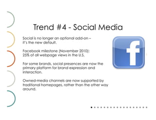 Trend #4 - Social Media
Social is no longer an optional add-on –
it’s the new default.

Facebook milestone (November 2010):
25% of all webpage views in the U.S.

For some brands, social presences are now the
primary platform for brand expression and
interaction.

Owned-media channels are now supported by
traditional homepages, rather than the other way
around.
 