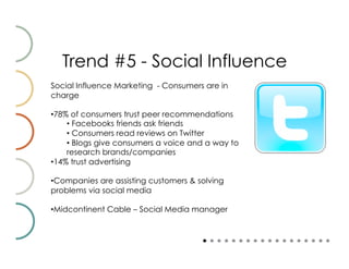 Trend #5 - Social Influence
Social Influence Marketing - Consumers are in
charge

• 78% of consumers trust peer recommendations
     •  Facebooks friends ask friends
     •  Consumers read reviews on Twitter
     •  Blogs give consumers a voice and a way to
     research brands/companies
• 14% trust advertising

• Companies are assisting customers & solving
problems via social media

• Midcontinent Cable – Social Media manager
 