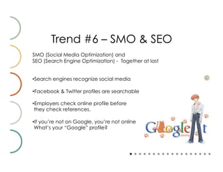 Trend #6 – SMO & SEO
SMO (Social Media Optimization) and
SEO (Search Engine Optimization) - Together at last


• Search engines recognize social media

• Facebook & Twitter profiles are searchable

• Employers check online profile before
 they check references.

• If you’re not on Google, you’re not online
 What’s your “Google” profile?
 