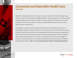 Connectedand Data-RichHealthcare
(continued)
Adoption of wearable sensors can be seen in sports. Recently, the NFL has
begun using sensors to aid in the evaluation of college prospects. Sensors
provide an immense amount of data to help the teams decide on whom to
select and when. Downstream, the data collected can further the study of
anatomy, and possibly find ways to prevent sports-related injuries in the
future.
The adoption of sensors and connected devices by the NFL introduces the
notion of quantitative analysis to support decisions. This will also apply to
clinical decision making outside of the clinical environment, providing insight
that was previously unavailable to HCPs. Commonly, when patients self-
report data and observations, they are providing HCPs inaccurate
information. They often are reporting from memory and struggle to provide
the detail necessary or are afraid of being honest because they do not want
to disappoint their doctor. We are now experiencing the Health Technology
Revolution.
 