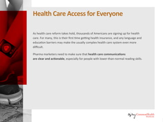 Healthcare Access for Everyone
As healthcare reform takes hold, thousands of Americans are signing up for
healthcare. For many, this is their first time getting health insurance, and any
language and education barriers may make the usually complex healthcare
system even more difficult.
Pharma marketers need to make sure that healthcare communications
are clear and actionable, especially for people with lower-than-normal
reading skills.
 