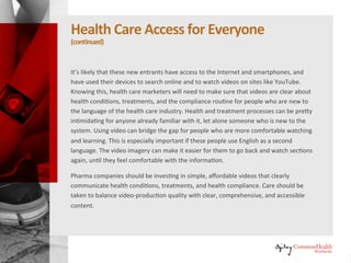 Healthcare Access for Everyone
(continued)
It's likely that these new entrants have access to the Internet and
smartphones, and have used their devices to search online and to watch
videos on sites like YouTube. Knowing this, healthcare marketers will need to
make sure that videos are clear about health conditions, treatments, and the
compliance routine for people who are new to the language of the
healthcare industry. Health and treatment processes can be pretty
intimidating for anyone already familiar with it, let alone someone who is
new to the system. Using video can bridge the gap for people who are more
comfortable watching and learning. This is especially important if these
people use English as a second language. The video imagery can make it
easier for them to go back and watch sections again, until they feel
comfortable with the information.
Pharma companies should be investing in simple, affordable videos that
clearly communicate health conditions, treatments, and health compliance.
Care should be taken to balance video-production quality with clear,
comprehensive, and accessible content.
 
