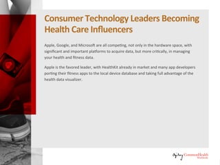 Consumer Technology Leaders Becoming
Healthcare Influencers
Apple, Google, and Microsoft are all competing, not only in the hardware
space, with significant and important platforms to acquire data, but more
critically, in managing your health and fitness data.
Apple is the favored leader, with HealthKit already in market and many app
developers porting their fitness apps to the local device database and taking
full advantage of the health data visualizer.
 