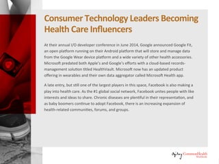 Consumer Technology Leaders Becoming
Healthcare Influencers (continued)
At their annual I/O developer conference in June 2014, Google announced
Google Fit, an open platform running on their Android platform that will
store and manage data from the Google Wear device platform and a wide
variety of other health accessories. Microsoft predated both Apple's and
Google's efforts with a cloud-based records-management solution titled
HealthVault. Microsoft now has an updated product offering in wearables
and their own data aggregator called Microsoft Health app.
A late entry, but still one of the largest players in this space, Facebook is also
making a play into healthcare. As the #1 global social network, Facebook
unites people with like interests and ideas to share. Chronic diseases are
plentiful in their representation, and as baby boomers continue to adopt
Facebook, there is an increasing expansion of health-related communities,
forums, and groups.
 
