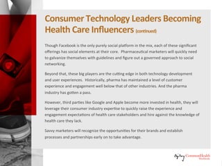 Consumer Technology Leaders Becoming
Healthcare Influencers (continued)
Though Facebook is the only purely social platform in the mix, each of these
significant offerings has social elements at their core. Pharmaceutical
marketers will quickly need to galvanize themselves with guidelines and
figure out a governed approach to social networking.
Beyond that, these big players are the cutting edge in both technology
development and user experiences. Historically, pharma has maintained a
level of customer experience and engagement well below that of other
industries. And the pharma industry has gotten a pass.
However, as third parties like Google and Apple become more invested in
health, they will leverage their consumer industry expertise to quickly raise
the experience and engagement expectations of healthcare stakeholders and
hire against the knowledge of healthcare they lack.
Savvy marketers will recognize the opportunities for their brands and
establish processes and partnerships early on to take advantage.
 