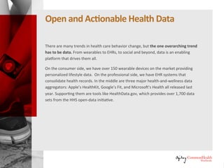 Open and Actionable Health Data
There are many trends in healthcare behavior change, but the one
overarching trend has to be data. From wearables to electronic health
records (EHRs), to social and beyond, data is an enabling platform that drives
them all.
On the consumer side, we have over 150 wearable devices on the market
providing personalized lifestyle data. On the professional side, we have EHR
systems that consolidate health records. In the middle are three major health
and wellness data aggregators: Apple's HealthKit, Google's Fit, and
Microsoft's Health, all released last year. Supporting them are tools like
HealthData.gov, which provides over 1,700 data sets from the U.S.
Department of Health and Human Services (HHS) open-data initiative.
 