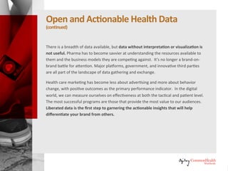 Open and Actionable Health Data
(continued)
There is a breadth of data available, but data without interpretation or
visualization is not useful. Pharma has to become savvier at understanding
the resources available to them and the business models they are competing
against. It's no longer a brand-on-brand battle for attention. Major
platforms, government, and innovative third parties are all part of the
landscape of data gathering and exchange.
Healthcare marketing has become less about advertising and more about
behavior change, with positive outcomes as the primary performance
indicator. In the digital world, we can measure ourselves on effectiveness at
both the tactical and patient level. The most successful programs are those
that provide the most value to our audiences. Liberated data is the first step
to garnering the actionable insights that will help differentiate your brand
from others.
 